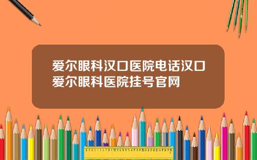 爱尔眼科汉口医院电话汉口爱尔眼科医院挂号官网