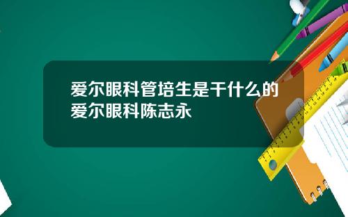 爱尔眼科管培生是干什么的爱尔眼科陈志永