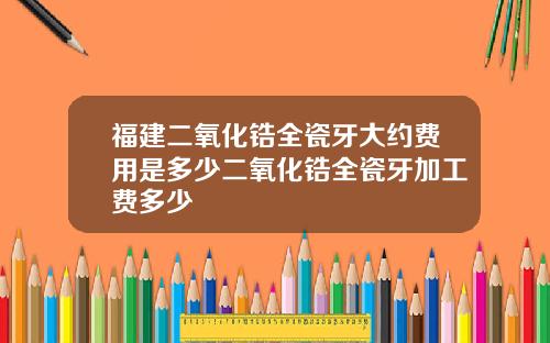 福建二氧化锆全瓷牙大约费用是多少二氧化锆全瓷牙加工费多少