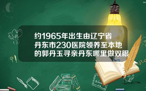 约1965年出生由辽宁省丹东市230医院领养至本地的郭丹玉寻亲丹东哪里做双眼皮