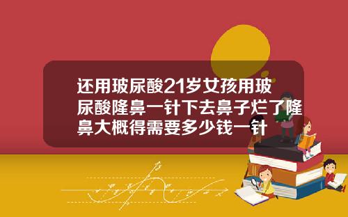 还用玻尿酸21岁女孩用玻尿酸隆鼻一针下去鼻子烂了隆鼻大概得需要多少钱一针