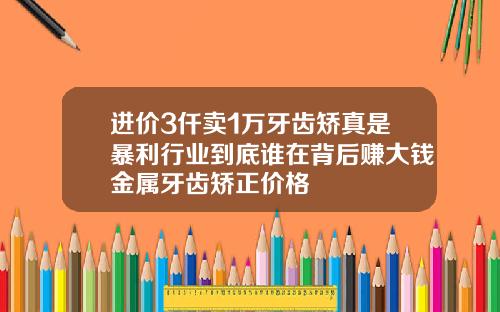 进价3仟卖1万牙齿矫真是暴利行业到底谁在背后赚大钱金属牙齿矫正价格