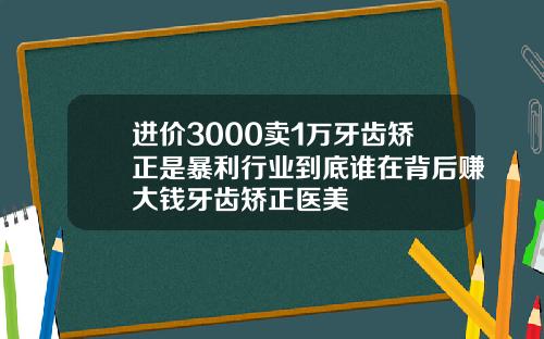 进价3000卖1万牙齿矫正是暴利行业到底谁在背后赚大钱牙齿矫正医美