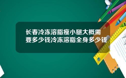 长春冷冻溶脂瘦小腿大概需要多少钱冷冻溶脂全身多少钱