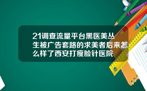 21调查流量平台黑医美丛生被广告套路的求美者后来怎么样了西安打瘦脸针医院