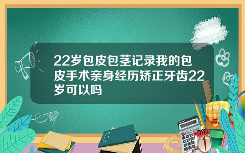 22岁包皮包茎记录我的包皮手术亲身经历矫正牙齿22岁可以吗