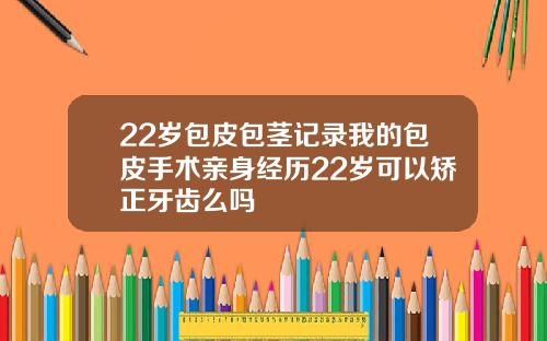 22岁包皮包茎记录我的包皮手术亲身经历22岁可以矫正牙齿么吗