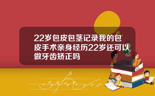 22岁包皮包茎记录我的包皮手术亲身经历22岁还可以做牙齿矫正吗