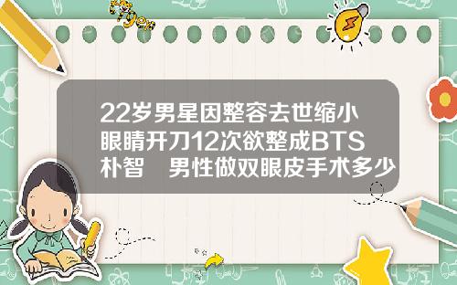 22岁男星因整容去世缩小眼睛开刀12次欲整成BTS朴智旻男性做双眼皮手术多少钱