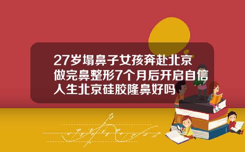 27岁塌鼻子女孩奔赴北京做完鼻整形7个月后开启自信人生北京硅胶隆鼻好吗