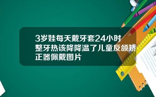 3岁娃每天戴牙套24小时整牙热该降降温了儿童反颌矫正器佩戴图片