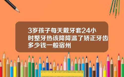 3岁孩子每天戴牙套24小时整牙热该降降温了矫正牙齿多少钱一般宿州