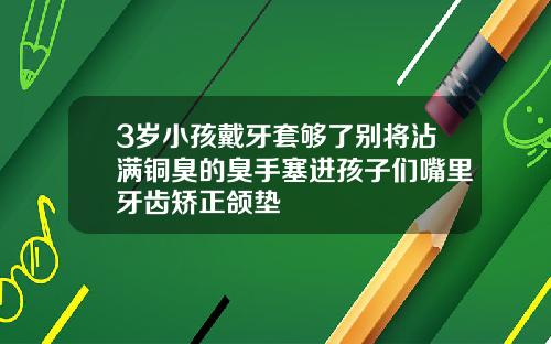 3岁小孩戴牙套够了别将沾满铜臭的臭手塞进孩子们嘴里牙齿矫正颌垫