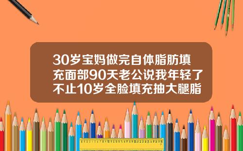 30岁宝妈做完自体脂肪填充面部90天老公说我年轻了不止10岁全脸填充抽大腿脂肪多久好