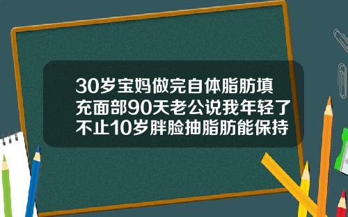 30岁宝妈做完自体脂肪填充面部90天老公说我年轻了不止10岁胖脸抽脂肪能保持几年呢