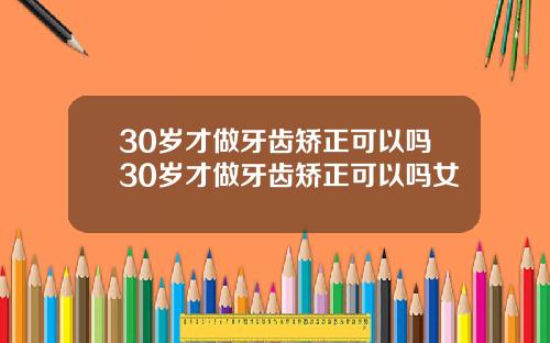 30岁才做牙齿矫正可以吗30岁才做牙齿矫正可以吗女