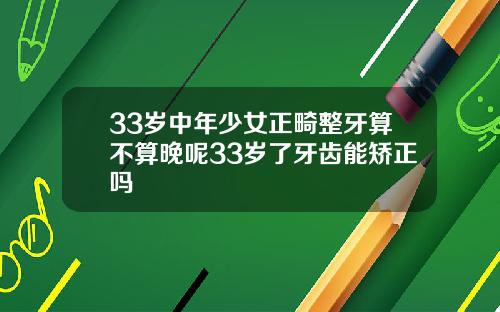 33岁中年少女正畸整牙算不算晚呢33岁了牙齿能矫正吗