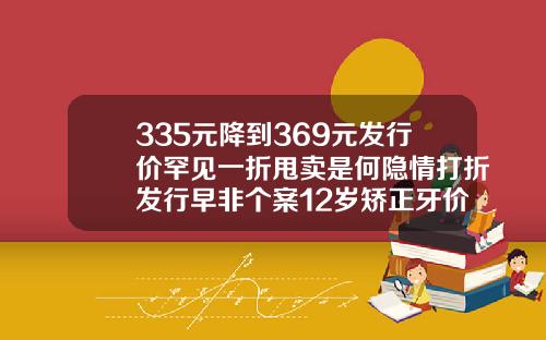 335元降到369元发行价罕见一折甩卖是何隐情打折发行早非个案12岁矫正牙价格表