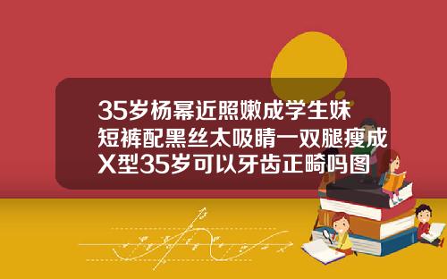 35岁杨幂近照嫩成学生妹短裤配黑丝太吸睛一双腿瘦成X型35岁可以牙齿正畸吗图片