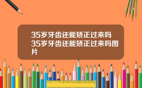 35岁牙齿还能矫正过来吗35岁牙齿还能矫正过来吗图片