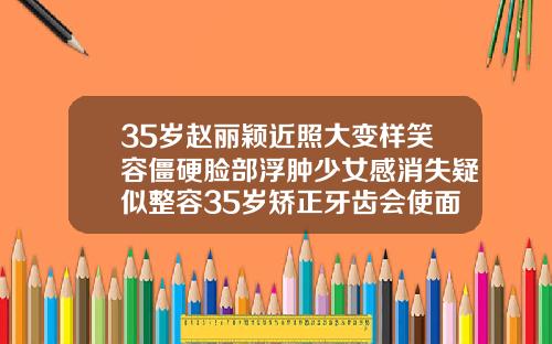 35岁赵丽颖近照大变样笑容僵硬脸部浮肿少女感消失疑似整容35岁矫正牙齿会使面部发生改变吗为什么