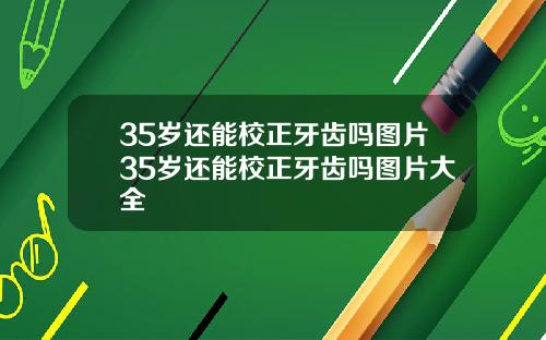 35岁还能校正牙齿吗图片35岁还能校正牙齿吗图片大全