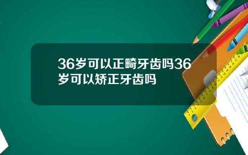 36岁可以正畸牙齿吗36岁可以矫正牙齿吗