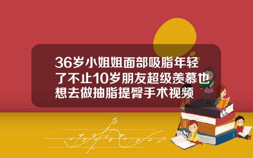 36岁小姐姐面部吸脂年轻了不止10岁朋友超级羡慕也想去做抽脂提臀手术视频