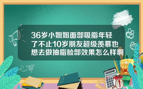 36岁小姐姐面部吸脂年轻了不止10岁朋友超级羡慕也想去做抽脂脸部效果怎么样啊