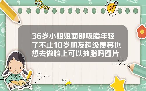 36岁小姐姐面部吸脂年轻了不止10岁朋友超级羡慕也想去做脸上可以抽脂吗图片