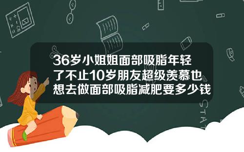 36岁小姐姐面部吸脂年轻了不止10岁朋友超级羡慕也想去做面部吸脂减肥要多少钱一次