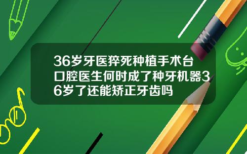 36岁牙医猝死种植手术台口腔医生何时成了种牙机器36岁了还能矫正牙齿吗