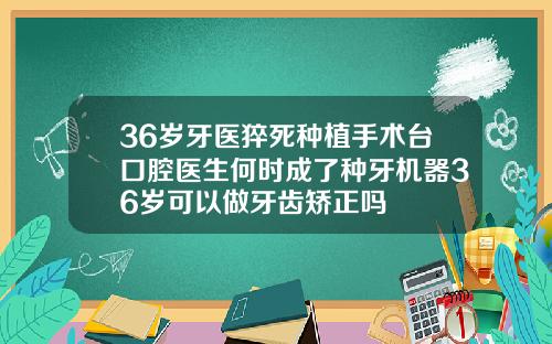 36岁牙医猝死种植手术台口腔医生何时成了种牙机器36岁可以做牙齿矫正吗