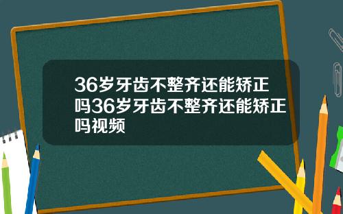 36岁牙齿不整齐还能矫正吗36岁牙齿不整齐还能矫正吗视频