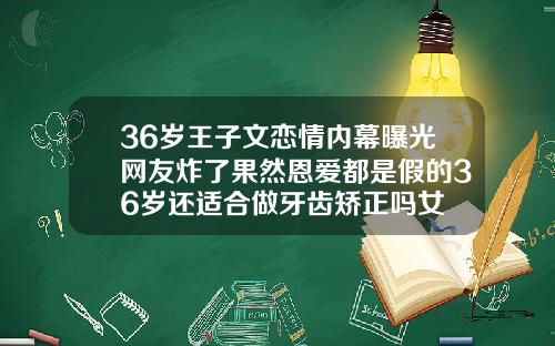 36岁王子文恋情内幕曝光网友炸了果然恩爱都是假的36岁还适合做牙齿矫正吗女