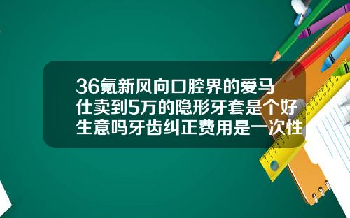 36氪新风向口腔界的爱马仕卖到5万的隐形牙套是个好生意吗牙齿纠正费用是一次性结清吗