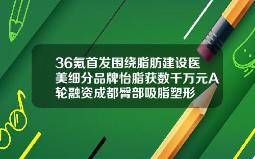 36氪首发围绕脂肪建设医美细分品牌怡脂获数千万元A轮融资成都臀部吸脂塑形