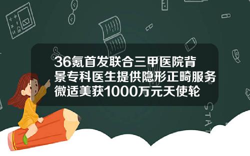 36氪首发联合三甲医院背景专科医生提供隐形正畸服务微适美获1000万元天使轮融资做正畸中途换医生