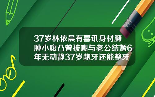 37岁林依晨有喜讯身材臃肿小腹凸曾被嘲与老公结婚6年无动静37岁龅牙还能整牙齿吗