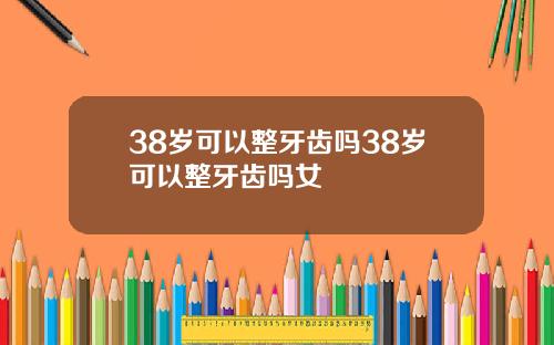 38岁可以整牙齿吗38岁可以整牙齿吗女