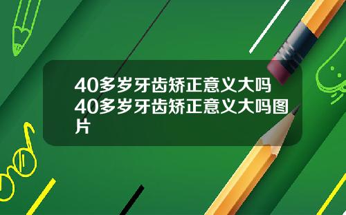 40多岁牙齿矫正意义大吗40多岁牙齿矫正意义大吗图片