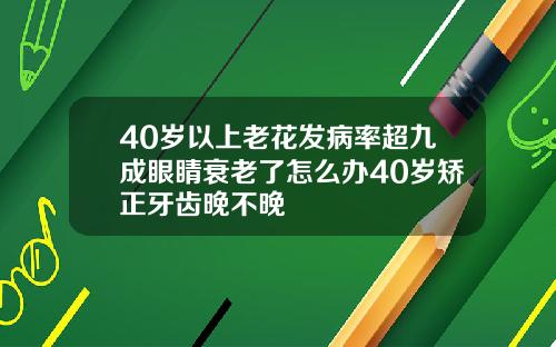 40岁以上老花发病率超九成眼睛衰老了怎么办40岁矫正牙齿晚不晚