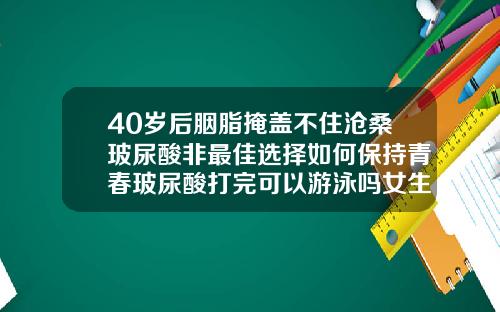 40岁后胭脂掩盖不住沧桑玻尿酸非最佳选择如何保持青春玻尿酸打完可以游泳吗女生