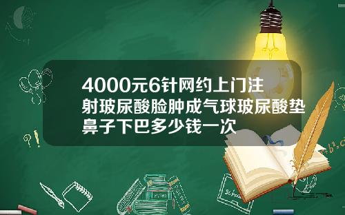 4000元6针网约上门注射玻尿酸脸肿成气球玻尿酸垫鼻子下巴多少钱一次