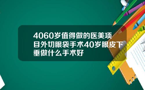 4060岁值得做的医美项目外切眼袋手术40岁眼皮下垂做什么手术好