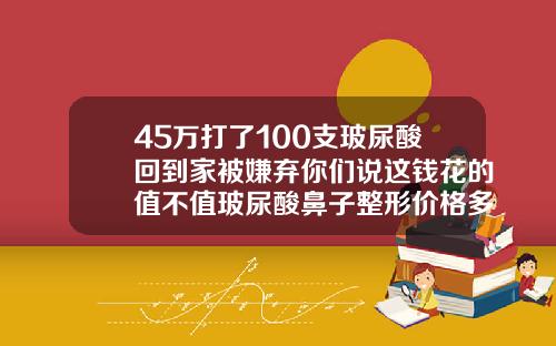 45万打了100支玻尿酸回到家被嫌弃你们说这钱花的值不值玻尿酸鼻子整形价格多少