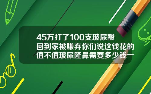 45万打了100支玻尿酸回到家被嫌弃你们说这钱花的值不值玻尿隆鼻需要多少钱一次