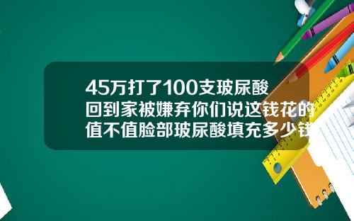 45万打了100支玻尿酸回到家被嫌弃你们说这钱花的值不值脸部玻尿酸填充多少钱