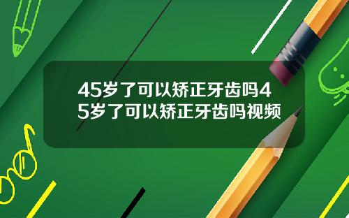 45岁了可以矫正牙齿吗45岁了可以矫正牙齿吗视频