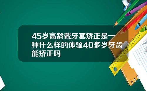 45岁高龄戴牙套矫正是一种什么样的体验40多岁牙齿能矫正吗